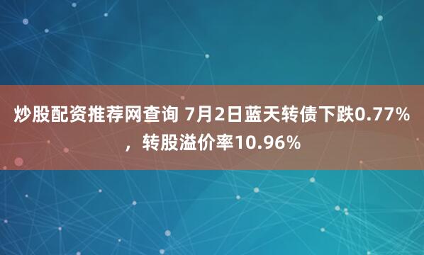 炒股配资推荐网查询 7月2日蓝天转债下跌0.77%，转股溢价率10.96%