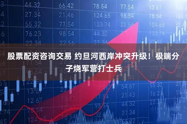 股票配资咨询交易 约旦河西岸冲突升级！极端分子烧军营打士兵