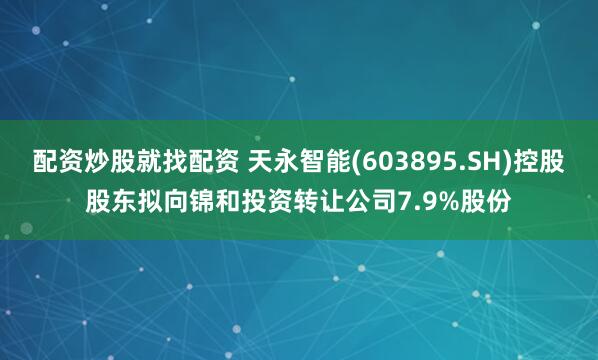 配资炒股就找配资 天永智能(603895.SH)控股股东拟向锦和投资转让公司7.9%股份