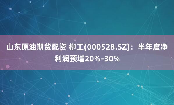 山东原油期货配资 柳工(000528.SZ)：半年度净利润预增20%–30%