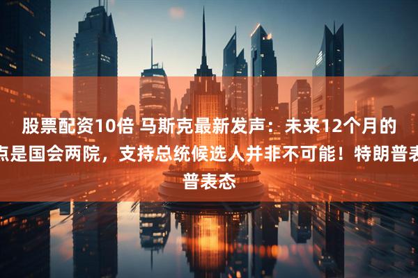 股票配资10倍 马斯克最新发声：未来12个月的焦点是国会两院，支持总统候选人并非不可能！特朗普表态