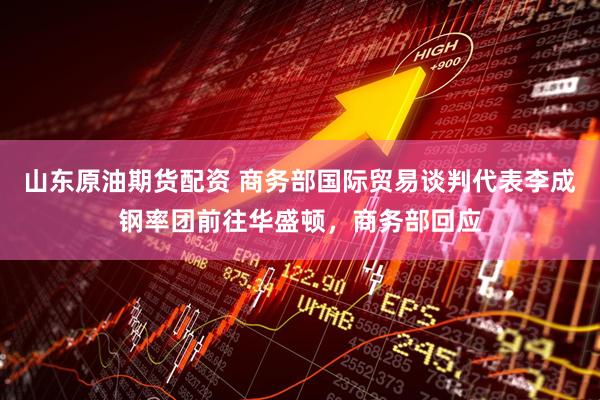 山东原油期货配资 商务部国际贸易谈判代表李成钢率团前往华盛顿，商务部回应