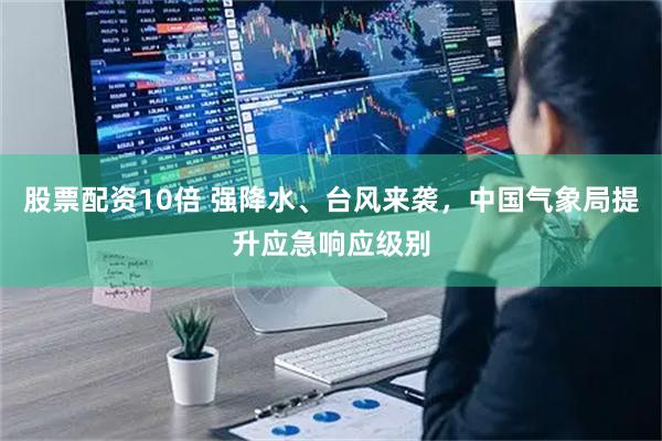股票配资10倍 强降水、台风来袭，中国气象局提升应急响应级别