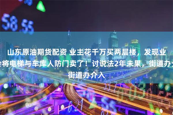 山东原油期货配资 业主花千万买两层楼,发现业委会将电梯与车库人防门卖了!讨说法2年未果,街道办介入