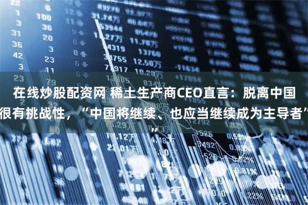 在线炒股配资网 稀土生产商CEO直言：脱离中国很有挑战性，“中国将继续、也应当继续成为主导者”