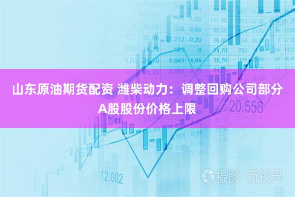 山东原油期货配资 潍柴动力：调整回购公司部分A股股份价格上限