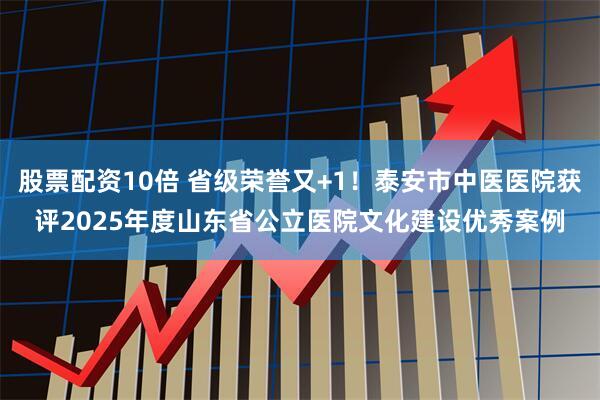 股票配资10倍 省级荣誉又+1！泰安市中医医院获评2025年度山东省公立医院文化建设优秀案例