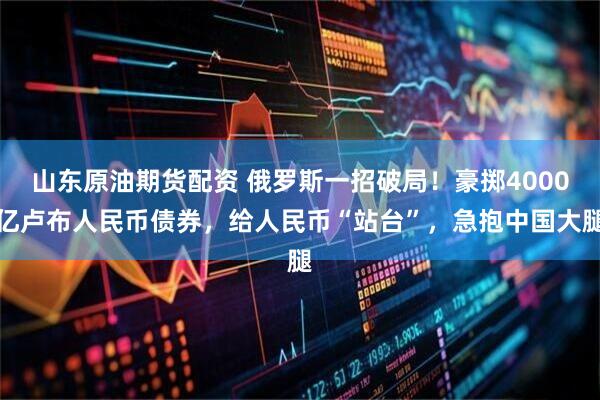 山东原油期货配资 俄罗斯一招破局!豪掷4000亿卢布人民币债券,给人民币“站台”,急抱中国大腿