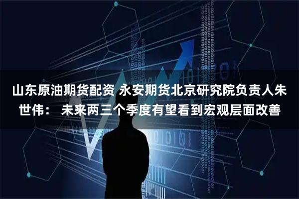 山东原油期货配资 永安期货北京研究院负责人朱世伟: 未来两三个季度有望看到宏观层面改善