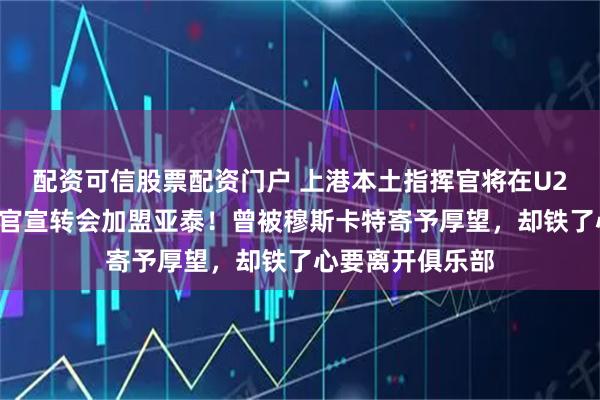 配资可信股票配资门户 上港本土指挥官将在U23亚洲杯结束后官宣转会加盟亚泰!曾被穆斯卡特寄予厚望,却铁了心要离开俱乐部