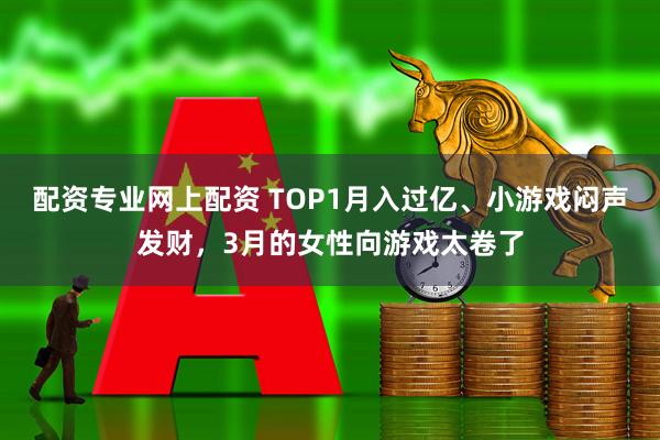 配资专业网上配资 TOP1月入过亿、小游戏闷声发财，3月的女性向游戏太卷了