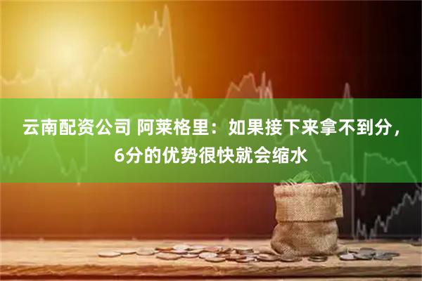 云南配资公司 阿莱格里：如果接下来拿不到分，6分的优势很快就会缩水