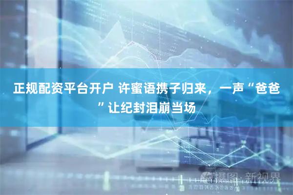 正规配资平台开户 许蜜语携子归来，一声“爸爸”让纪封泪崩当场