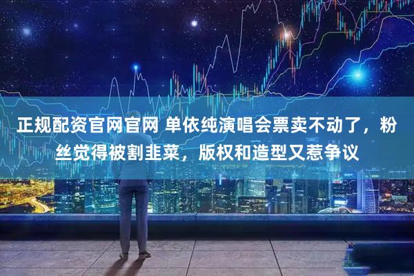 正规配资官网官网 单依纯演唱会票卖不动了，粉丝觉得被割韭菜，版权和造型又惹争议